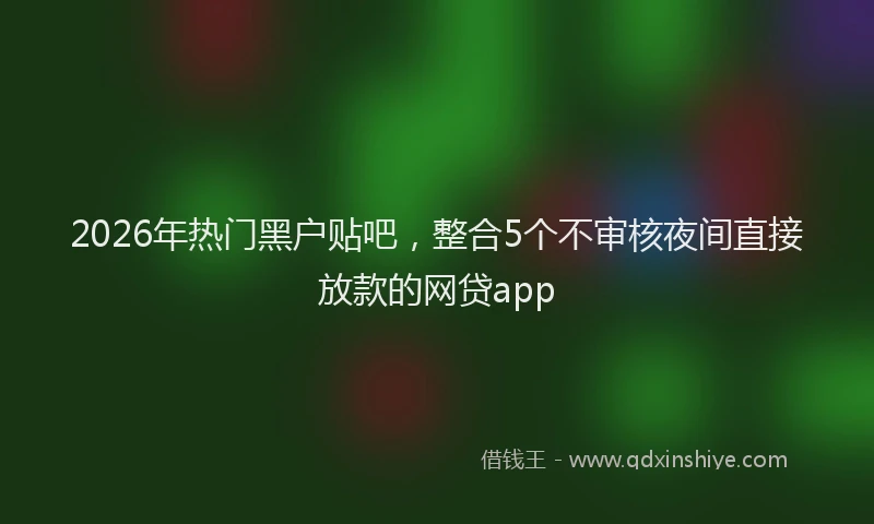 2026年热门黑户贴吧，整合5个不审核夜间直接放款的网贷app