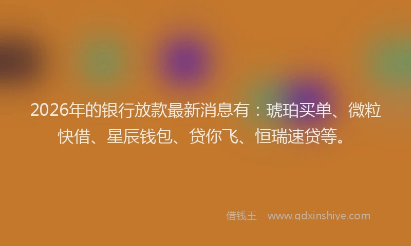 2026年的银行放款最新消息有：琥珀买单、微粒快借、星辰钱包、贷你飞、恒瑞速贷等。