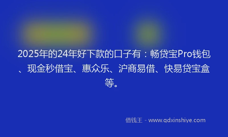 2025年的24年好下款的口子有：畅贷宝Pro钱包、现金秒借宝、惠众乐、沪商易借、快易贷宝盒等。