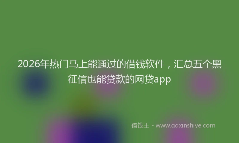 2026年热门马上能通过的借钱软件，汇总五个黑征信也能贷款的网贷app