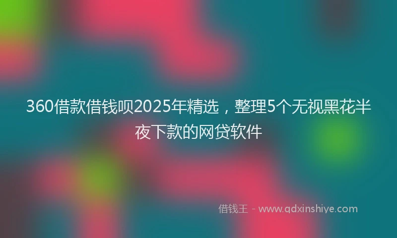 360借款借钱呗2025年精选,整理5个无视黑花半夜下款的网贷软件