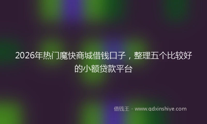 2026年热门魔快商城借钱口子，整理五个比较好的小额贷款平台