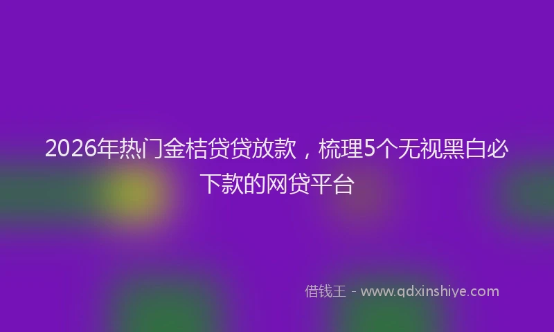 2026年热门金桔贷贷放款，梳理5个无视黑白必下款的网贷平台