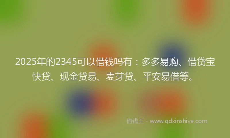 2025年的2345可以借钱吗有：多多易购、借贷宝快贷、现金贷易、麦芽贷、平安易借等。