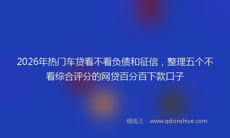 2026年热门车贷看不看负债和征信，整理五个不看综合评分的网贷百分百下款口子