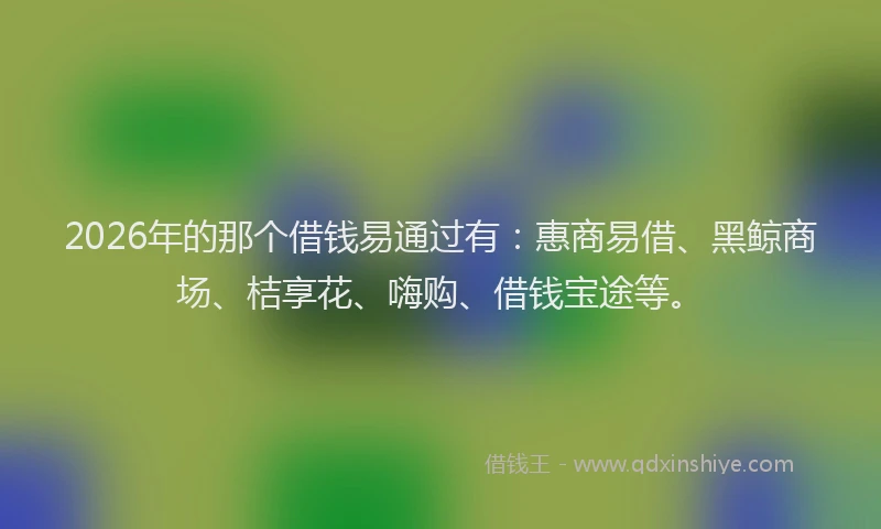 2026年的那个借钱易通过有：惠商易借、黑鲸商场、桔享花、嗨购、借钱宝途等。