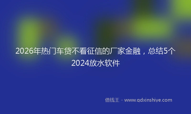 2026年热门车贷不看征信的厂家金融，总结5个2024放水软件