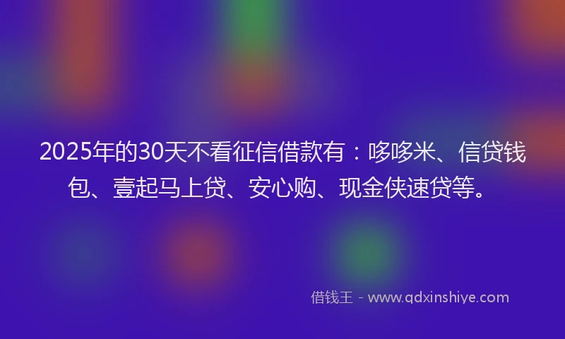 2025年的30天不看征信借款有：哆哆米、信贷钱包、壹起马上贷、安心购、现金侠速贷等。
