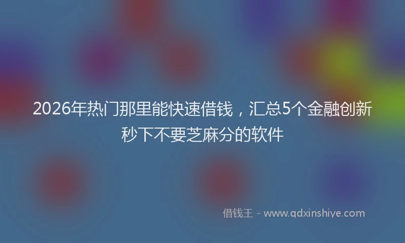 2026年热门那里能快速借钱，汇总5个金融创新秒下不要芝麻分的软件