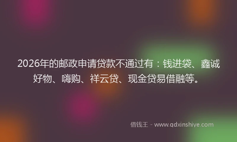 2026年的邮政申请贷款不通过有：钱进袋、鑫诚好物、嗨购、祥云贷、现金贷易借融等。