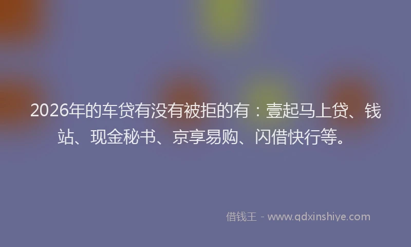 2026年的车贷有没有被拒的有：壹起马上贷、钱站、现金秘书、京享易购、闪借快行等。