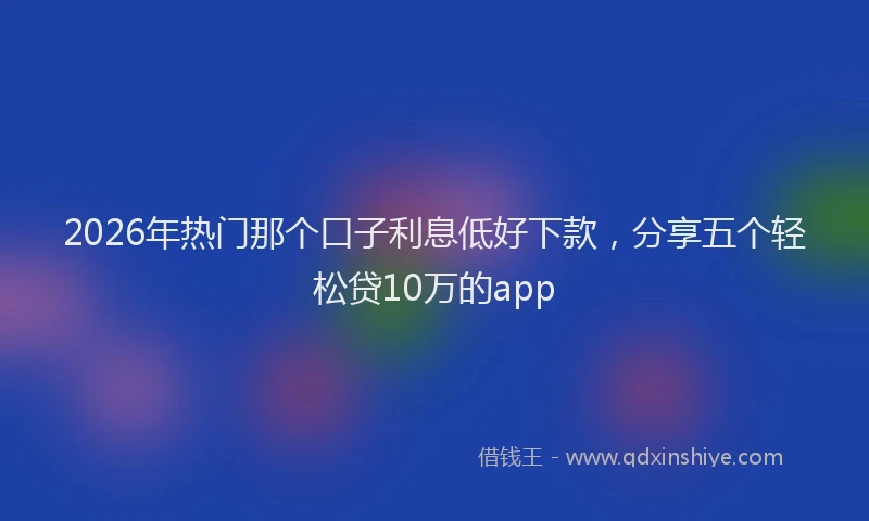 2026年热门那个口子利息低好下款，分享五个轻松贷10万的app