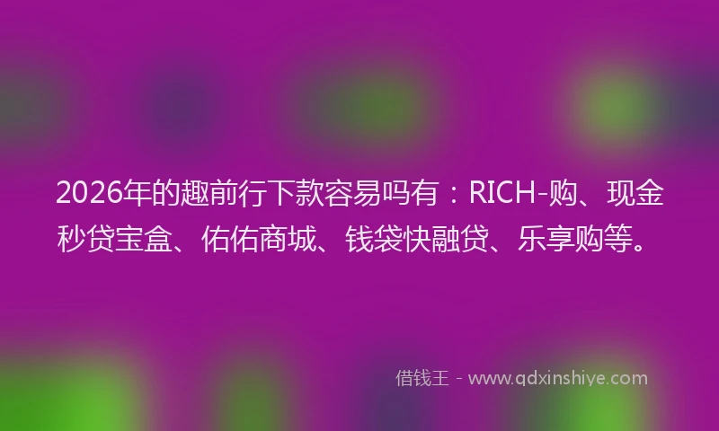 2026年的趣前行下款容易吗有：RICH-购、现金秒贷宝盒、佑佑商城、钱袋快融贷、乐享购等。