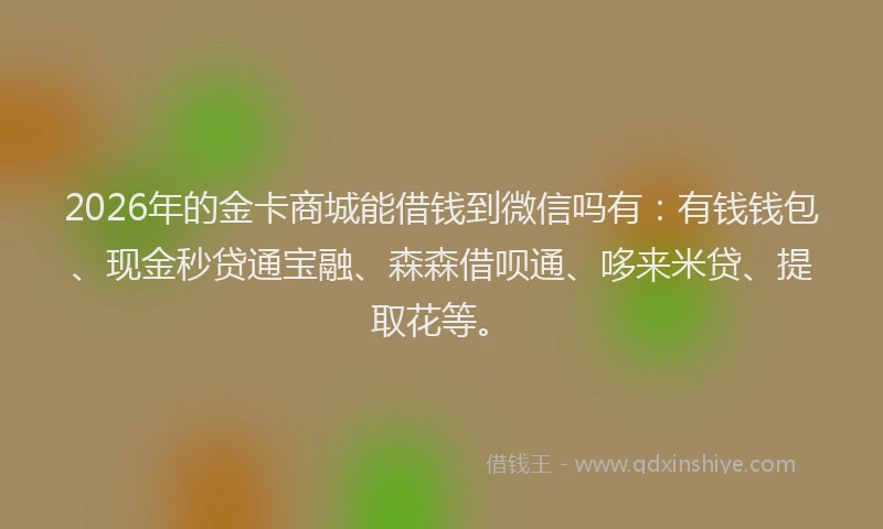 2026年的金卡商城能借钱到微信吗有：有钱钱包、现金秒贷通宝融、森森借呗通、哆来米贷、提取花等。