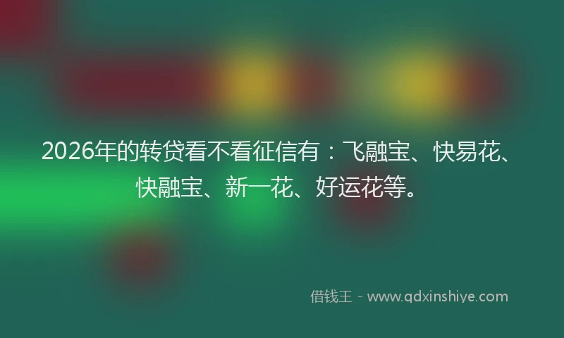 2026年的转贷看不看征信有：飞融宝、快易花、快融宝、新一花、好运花等。