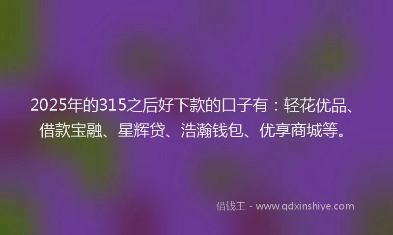 2025年的315之后好下款的口子有：轻花优品、借款宝融、星辉贷、浩瀚钱包、优享商城等。