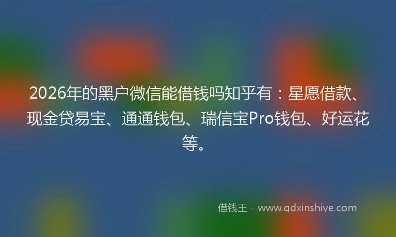 2026年的黑户微信能借钱吗知乎有：星愿借款、现金贷易宝、通通钱包、瑞信宝Pro钱包、好运花等。