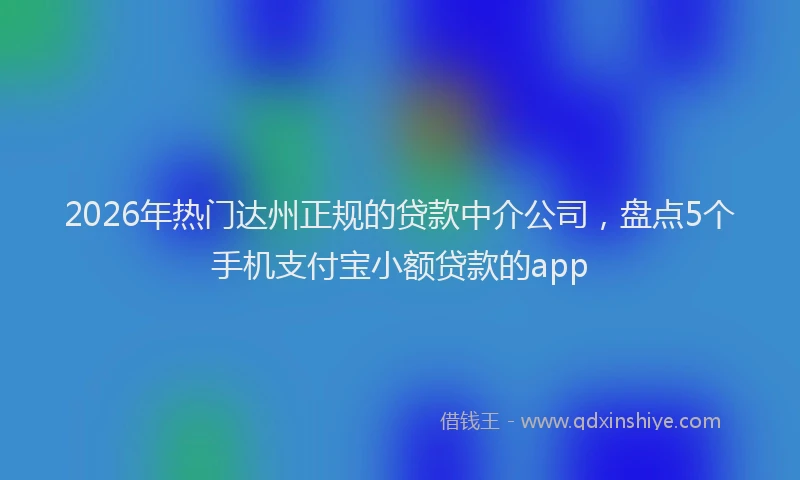 2026年热门达州正规的贷款中介公司，盘点5个手机支付宝小额贷款的app