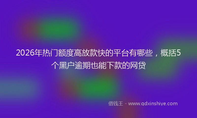 2026年热门额度高放款快的平台有哪些，概括5个黑户逾期也能下款的网贷