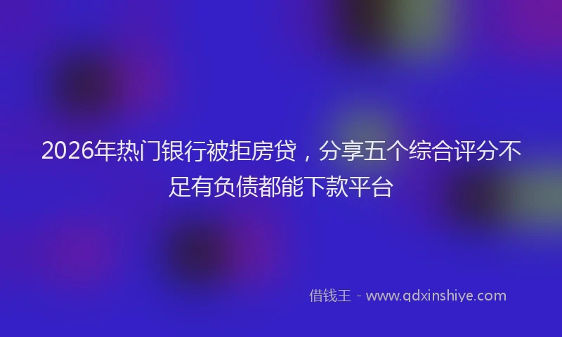 2026年热门银行被拒房贷，分享五个综合评分不足有负债都能下款平台