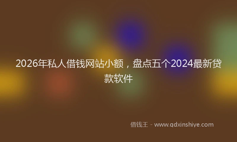 2026年私人借钱网站小额，盘点五个2024最新贷款软件