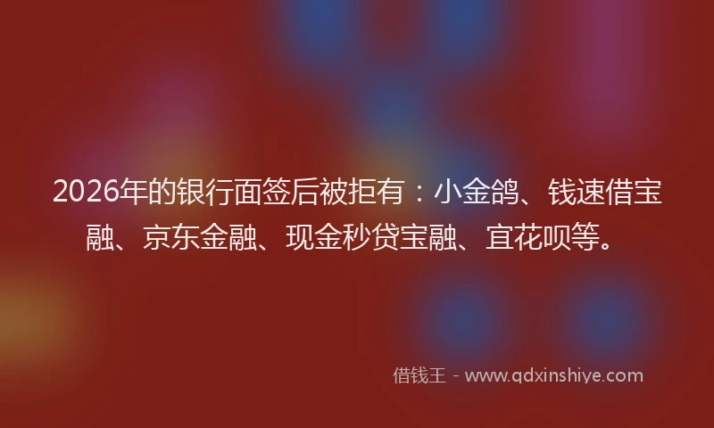 2026年的银行面签后被拒有：小金鸽、钱速借宝融、京东金融、现金秒贷宝融、宜花呗等。