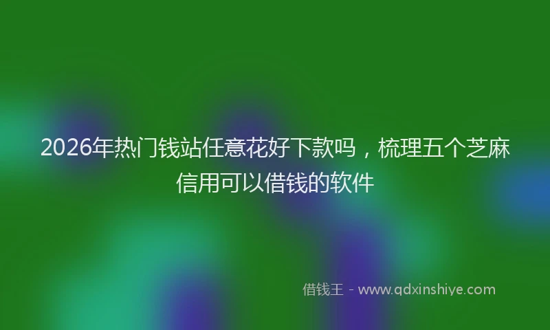2026年热门钱站任意花好下款吗，梳理五个芝麻信用可以借钱的软件