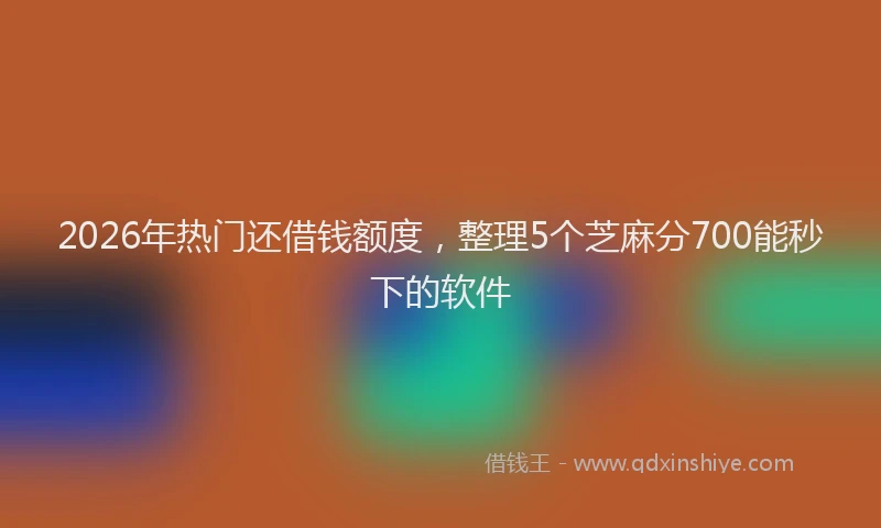 2026年热门还借钱额度，整理5个芝麻分700能秒下的软件