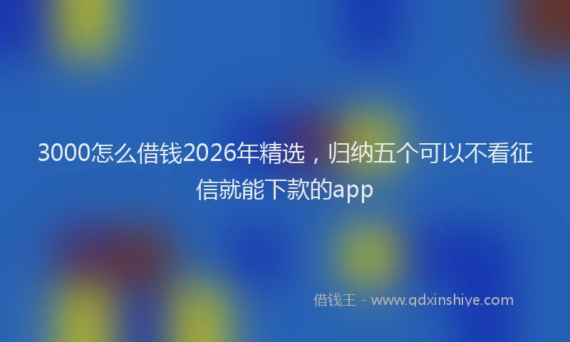 3000怎么借钱2026年精选，归纳五个可以不看征信就能下款的app
