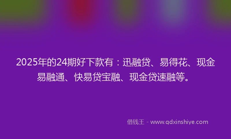 2025年的24期好下款有：迅融贷、易得花、现金易融通、快易贷宝融、现金贷速融等。
