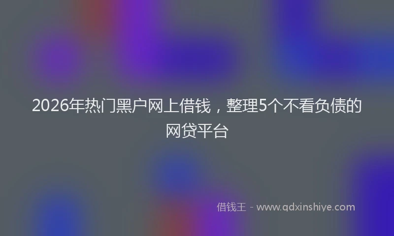 2026年热门黑户网上借钱，整理5个不看负债的网贷平台
