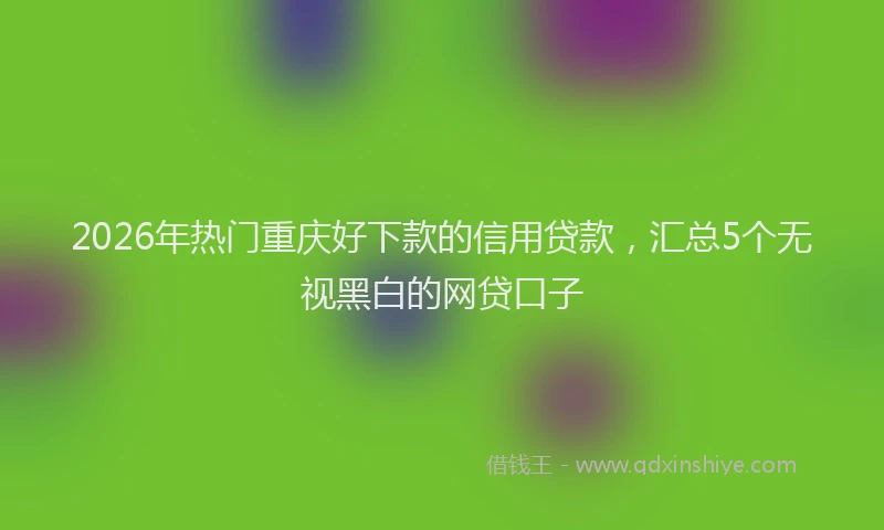 2026年热门重庆好下款的信用贷款，汇总5个无视黑白的网贷口子