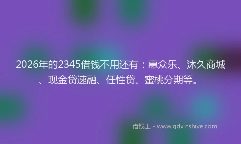 2026年的2345借钱不用还有：惠众乐、沐久商城、现金贷速融、任性贷、蜜桃分期等。