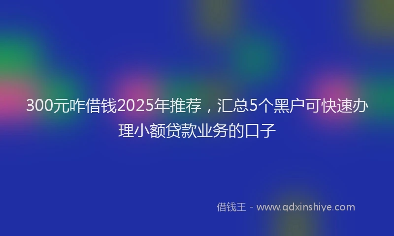 300元咋借钱2025年推荐，汇总5个黑户可快速办理小额贷款业务的口子
