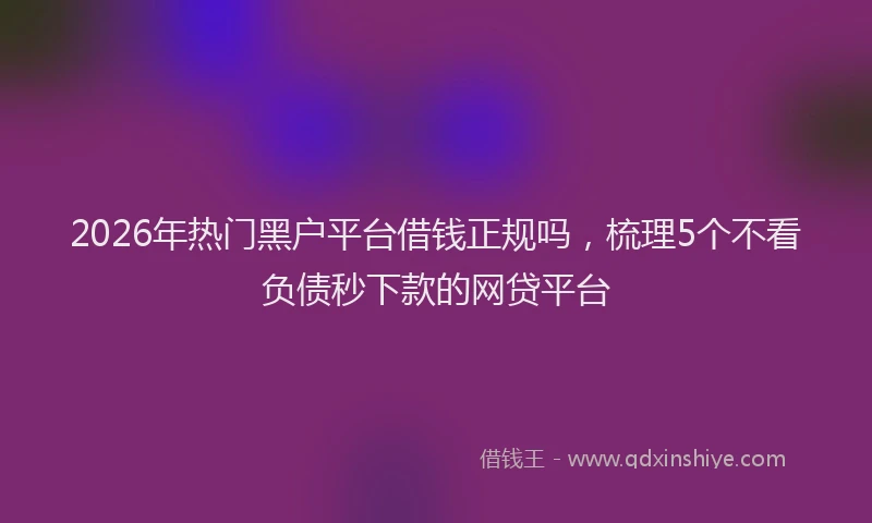 2026年热门黑户平台借钱正规吗，梳理5个不看负债秒下款的网贷平台