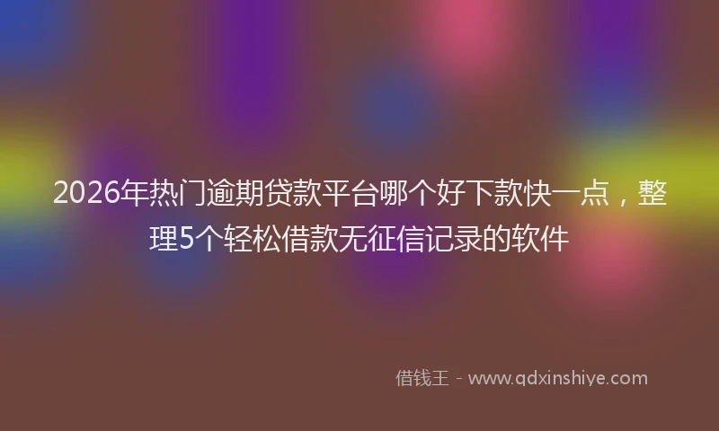 2026年热门逾期贷款平台哪个好下款快一点，整理5个轻松借款无征信记录的软件
