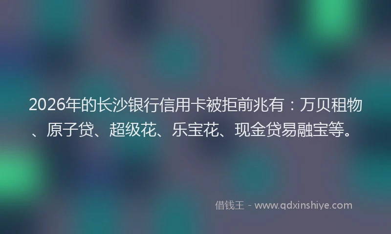 2026年的长沙银行信用卡被拒前兆有：万贝租物、原子贷、超级花、乐宝花、现金贷易融宝等。