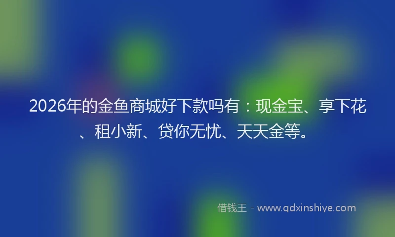 2026年的金鱼商城好下款吗有：现金宝、享下花、租小新、贷你无忧、天天金等。