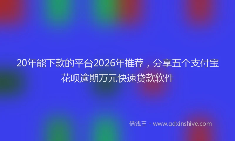 20年能下款的平台2026年推荐，分享五个支付宝花呗逾期万元快速贷款软件
