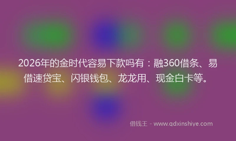 2026年的金时代容易下款吗有：融360借条、易借速贷宝、闪银钱包、龙龙用、现金白卡等。