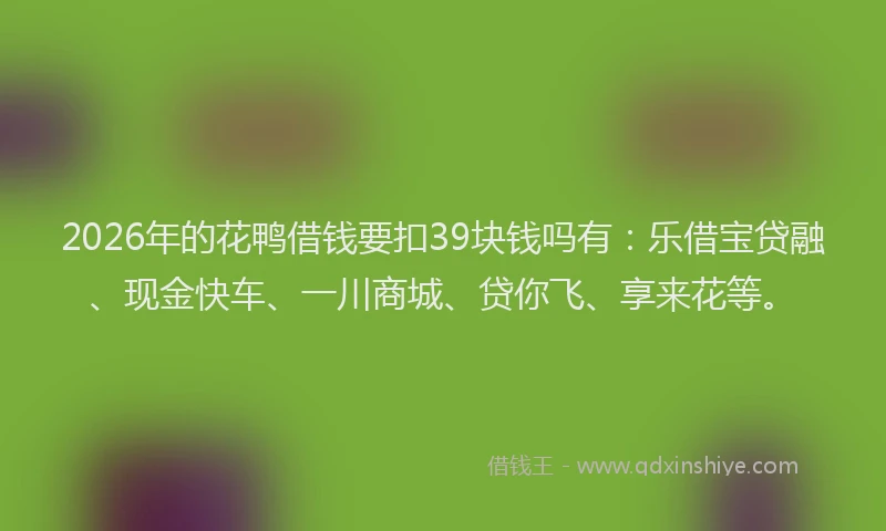 2026年的花鸭借钱要扣39块钱吗有：乐借宝贷融、现金快车、一川商城、贷你飞、享来花等。
