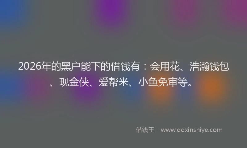 2026年的黑户能下的借钱有：会用花、浩瀚钱包、现金侠、爱帮米、小鱼免审等。