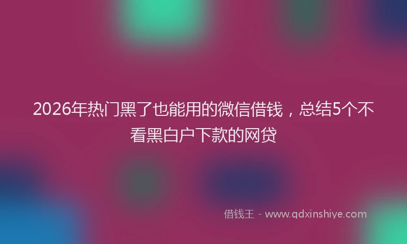 2026年热门黑了也能用的微信借钱，总结5个不看黑白户下款的网贷