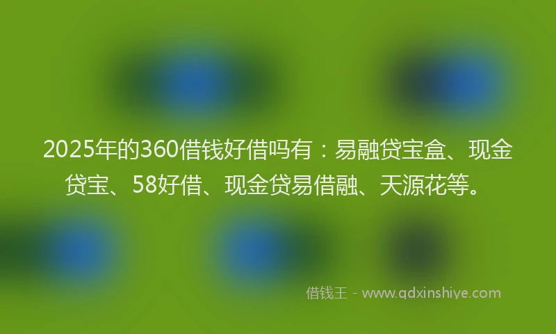 2025年的360借钱好借吗有：易融贷宝盒、现金贷宝、58好借、现金贷易借融、天源花等。