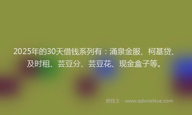 2025年的30天借钱系列有：涌泉金服、柯基贷、及时租、芸豆分、芸豆花、现金盒子等。