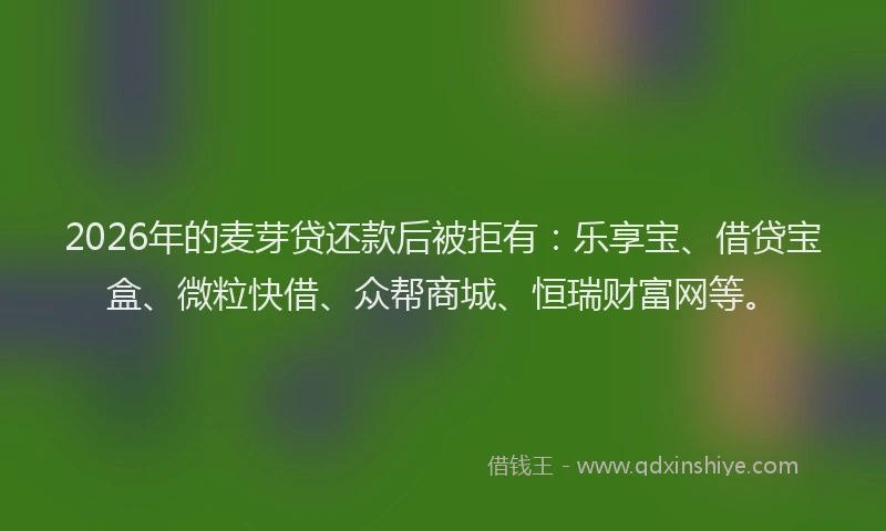 2026年的麦芽贷还款后被拒有：乐享宝、借贷宝盒、微粒快借、众帮商城、恒瑞财富网等。