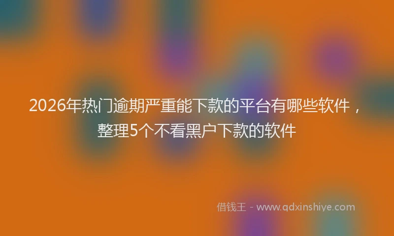 2026年热门逾期严重能下款的平台有哪些软件,整理5个不看黑户下款的软件