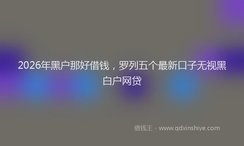 2026年黑户那好借钱，罗列五个最新口子无视黑白户网贷