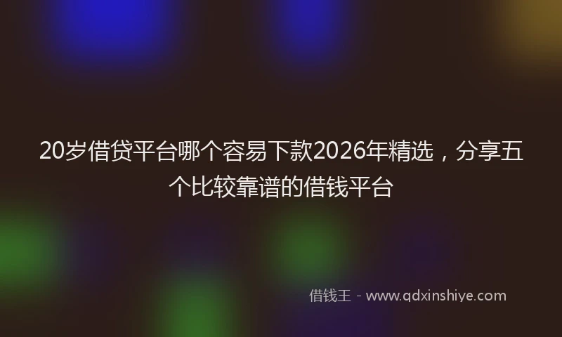 20岁借贷平台哪个容易下款2026年精选，分享五个比较靠谱的借钱平台