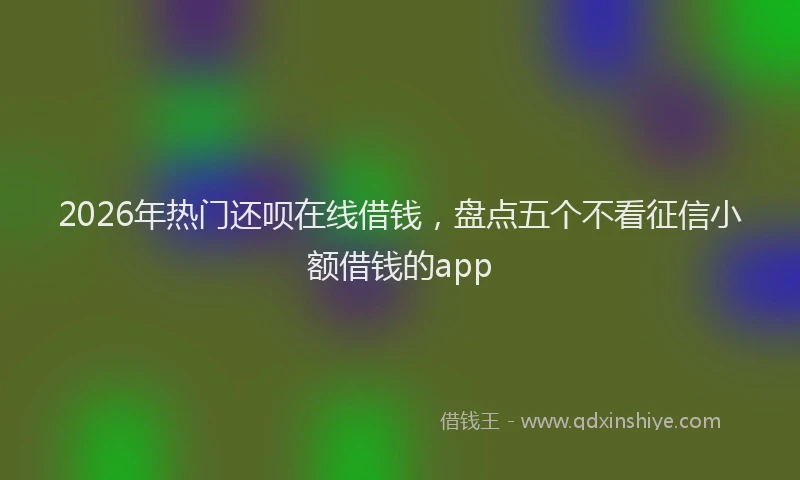 2026年热门还呗在线借钱，盘点五个不看征信小额借钱的app